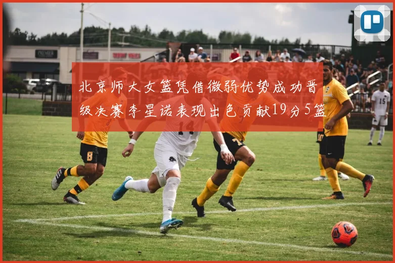 北京师大女篮凭借微弱优势成功晋级决赛李星诺表现出色贡献19分5篮板