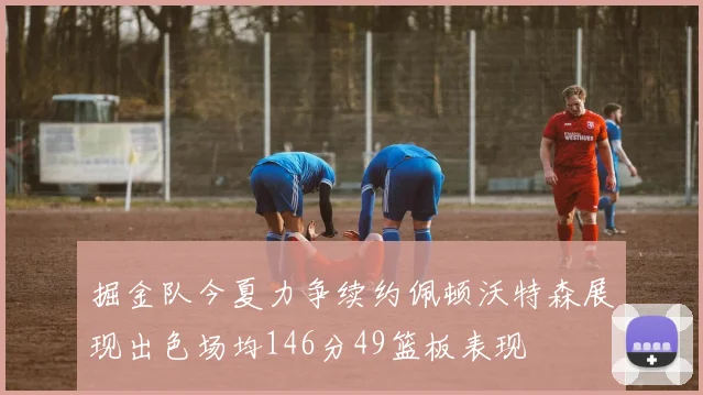 掘金队今夏力争续约佩顿沃特森展现出色场均146分49篮板表现