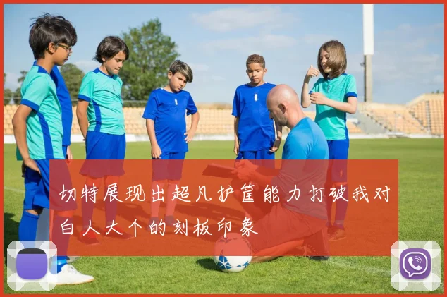 切特展现出超凡护筐能力打破我对白人大个的刻板印象