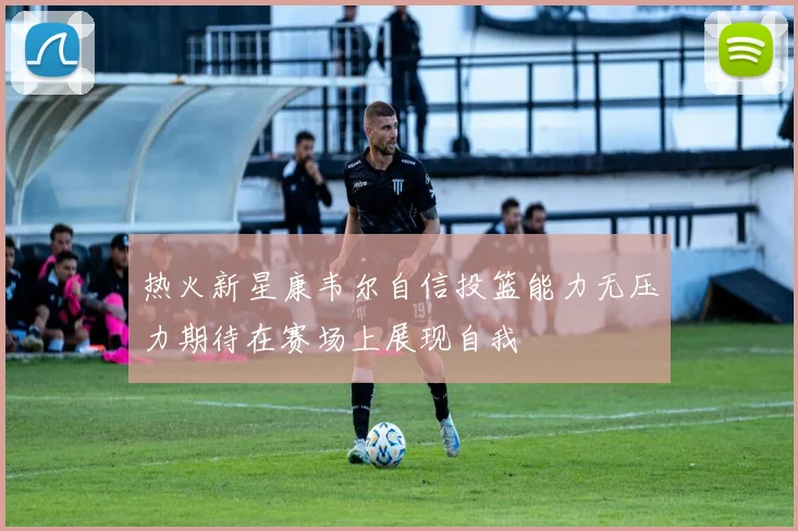 热火新星康韦尔自信投篮能力无压力期待在赛场上展现自我