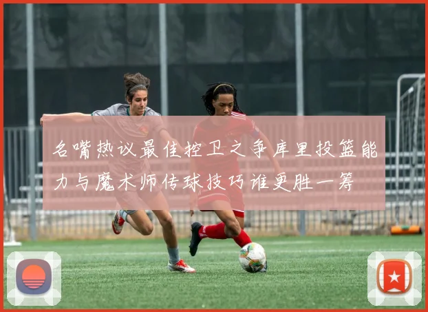名嘴热议最佳控卫之争库里投篮能力与魔术师传球技巧谁更胜一筹