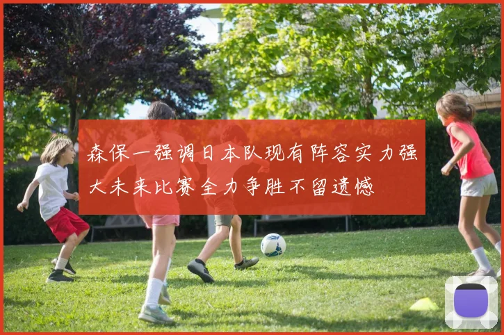 森保一强调日本队现有阵容实力强大未来比赛全力争胜不留遗憾