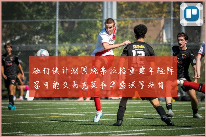独行侠计划围绕弗拉格重建年轻阵容可能交易克莱和华盛顿等老将