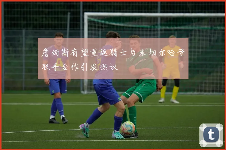 詹姆斯有望重返骑士与米切尔哈登联手合作引发热议