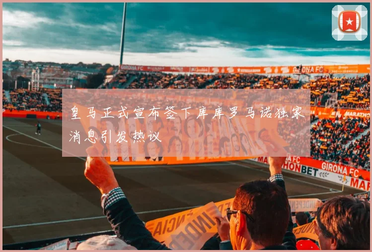 皇马正式宣布签下库库罗马诺独家消息引发热议