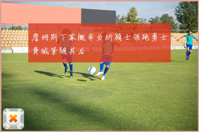 詹姆斯下家概率分析骑士领跑勇士费城紧随其后