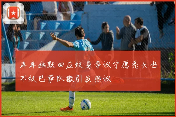 库库幽默回应纹身争议宁愿秃头也不纹巴萨队徽引发热议