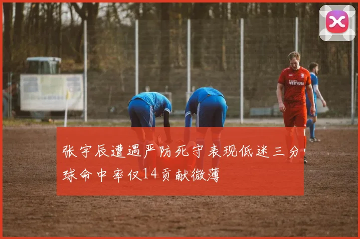 张宇辰遭遇严防死守表现低迷三分球命中率仅14贡献微薄