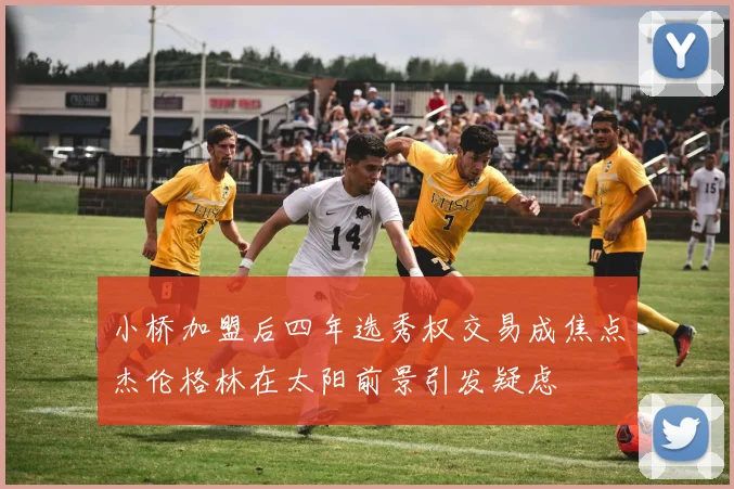 小桥加盟后四年选秀权交易成焦点杰伦格林在太阳前景引发疑虑
