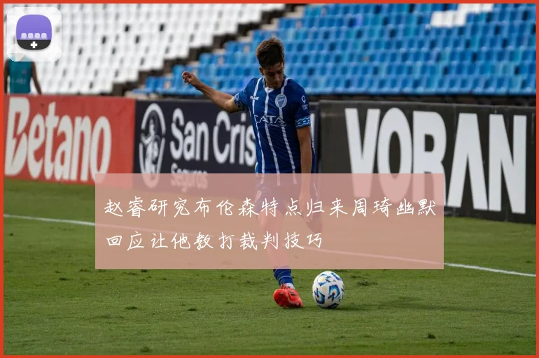 赵睿研究布伦森特点归来周琦幽默回应让他教打裁判技巧