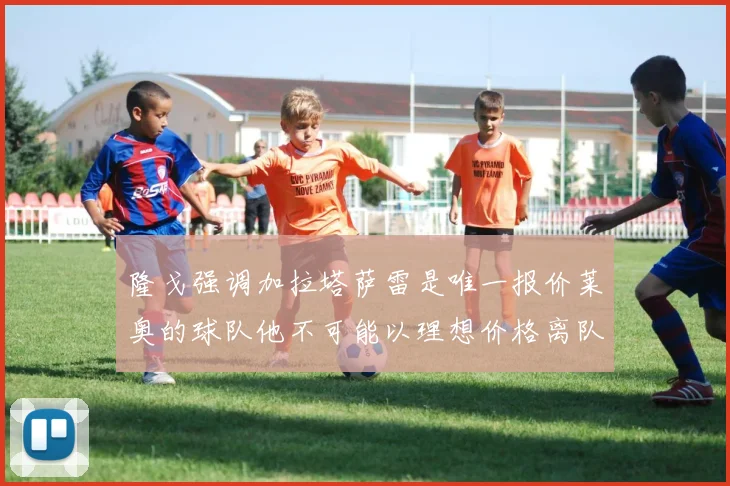 隆戈强调加拉塔萨雷是唯一报价莱奥的球队他不可能以理想价格离队